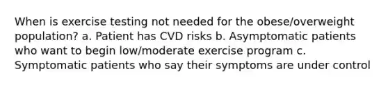 When is exercise testing not needed for the obese/overweight population? a. Patient has CVD risks b. Asymptomatic patients who want to begin low/moderate exercise program c. Symptomatic patients who say their symptoms are under control