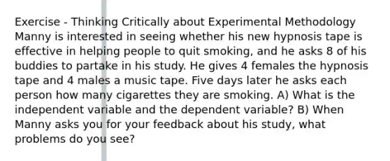 Exercise - Thinking Critically about Experimental Methodology Manny is interested in seeing whether his new hypnosis tape is effective in helping people to quit smoking, and he asks 8 of his buddies to partake in his study. He gives 4 females the hypnosis tape and 4 males a music tape. Five days later he asks each person how many cigarettes they are smoking. A) What is the independent variable and the dependent variable? B) When Manny asks you for your feedback about his study, what problems do you see?