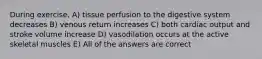 During exercise, A) tissue perfusion to the digestive system decreases B) venous return increases C) both cardiac output and stroke volume increase D) vasodilation occurs at the active skeletal muscles E) All of the answers are correct