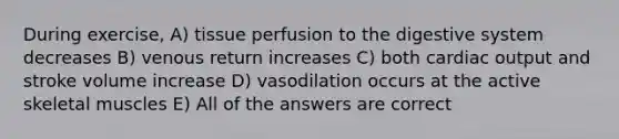 During exercise, A) tissue perfusion to the digestive system decreases B) venous return increases C) both cardiac output and stroke volume increase D) vasodilation occurs at the active skeletal muscles E) All of the answers are correct