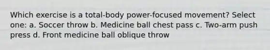 Which exercise is a total-body power-focused movement? Select one: a. Soccer throw b. Medicine ball chest pass c. Two-arm push press d. Front medicine ball oblique throw