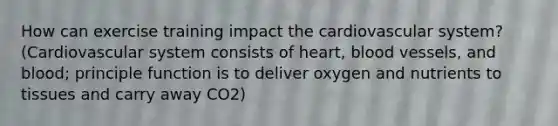 How can exercise training impact the cardiovascular system? (Cardiovascular system consists of heart, blood vessels, and blood; principle function is to deliver oxygen and nutrients to tissues and carry away CO2)