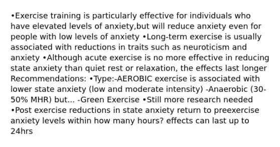 •Exercise training is particularly effective for individuals who have elevated levels of anxiety,but will reduce anxiety even for people with low levels of anxiety •Long-term exercise is usually associated with reductions in traits such as neuroticism and anxiety •Although acute exercise is no more effective in reducing state anxiety than quiet rest or relaxation, the effects last longer Recommendations: •Type:-AEROBIC exercise is associated with lower state anxiety (low and moderate intensity) -Anaerobic (30-50% MHR) but... -Green Exercise •Still more research needed •Post exercise reductions in state anxiety return to preexercise anxiety levels within how many hours? effects can last up to 24hrs