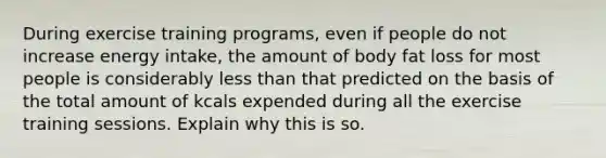 During exercise training programs, even if people do not increase energy intake, the amount of body fat loss for most people is considerably <a href='https://www.questionai.com/knowledge/k7BtlYpAMX-less-than' class='anchor-knowledge'>less than</a> that predicted on the basis of the total amount of kcals expended during all the exercise training sessions. Explain why this is so.