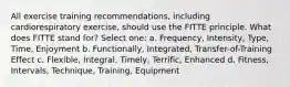 All exercise training recommendations, including cardiorespiratory exercise, should use the FITTE principle. What does FITTE stand for? Select one: a. Frequency, Intensity, Type, Time, Enjoyment b. Functionally, Integrated, Transfer-of-Training Effect c. Flexible, Integral, Timely, Terrific, Enhanced d. Fitness, Intervals, Technique, Training, Equipment