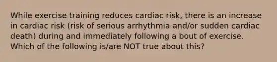 While exercise training reduces cardiac risk, there is an increase in cardiac risk (risk of serious arrhythmia and/or sudden cardiac death) during and immediately following a bout of exercise. Which of the following is/are NOT true about this?