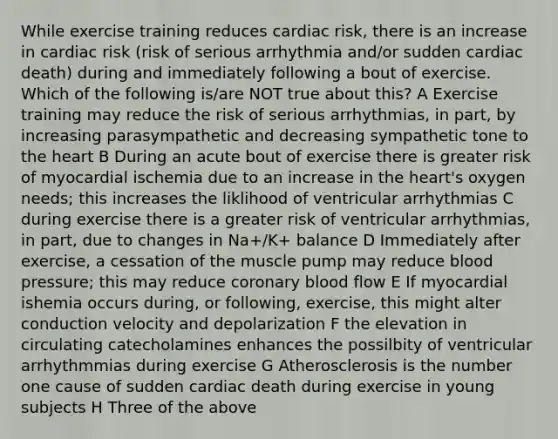 While exercise training reduces cardiac risk, there is an increase in cardiac risk (risk of serious arrhythmia and/or sudden cardiac death) during and immediately following a bout of exercise. Which of the following is/are NOT true about this? A Exercise training may reduce the risk of serious arrhythmias, in part, by increasing parasympathetic and decreasing sympathetic tone to the heart B During an acute bout of exercise there is greater risk of myocardial ischemia due to an increase in the heart's oxygen needs; this increases the liklihood of ventricular arrhythmias C during exercise there is a greater risk of ventricular arrhythmias, in part, due to changes in Na+/K+ balance D Immediately after exercise, a cessation of the muscle pump may reduce blood pressure; this may reduce coronary blood flow E If myocardial ishemia occurs during, or following, exercise, this might alter conduction velocity and depolarization F the elevation in circulating catecholamines enhances the possilbity of ventricular arrhythmmias during exercise G Atherosclerosis is the number one cause of sudden cardiac death during exercise in young subjects H Three of the above