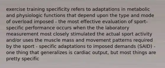 exercise training specificity refers to adaptations in metabolic and physiologic functions that depend upon the type and mode of overload imposed - the most effective evaluation of sport-specific performance occurs when the the laboratory measurement most closely stimulated the actual sport activity and/or uses the muscle mass and movement patterns required by the sport - specific adaptations to imposed demands (SAID) - one thing that generalizes is <a href='https://www.questionai.com/knowledge/kyxUJGvw35-cardiac-output' class='anchor-knowledge'>cardiac output</a>, but most things are pretty specific