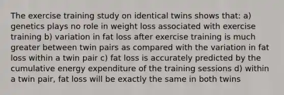 The exercise training study on identical twins shows that: a) genetics plays no role in weight loss associated with exercise training b) variation in fat loss after exercise training is much greater between twin pairs as compared with the variation in fat loss within a twin pair c) fat loss is accurately predicted by the cumulative energy expenditure of the training sessions d) within a twin pair, fat loss will be exactly the same in both twins