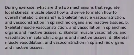 During exercise, what are the two mechanisms that regulate local skeletal muscle blood flow and serve to match flow to overall metabolic demand? a. Skeletal muscle vasoconstriction, and vasoconstriction in splanchnic organs and inactive tissues. b. Skeletal muscle vasoconstriction, and vasodilation in splanchnic organs and inactive tissues. c. Skeletal muscle vasodilation, and vasodilation in splanchnic organs and inactive tissues. d. Skeletal muscle vasodilation, and vasoconstriction in splanchnic organs and inactive tissues.