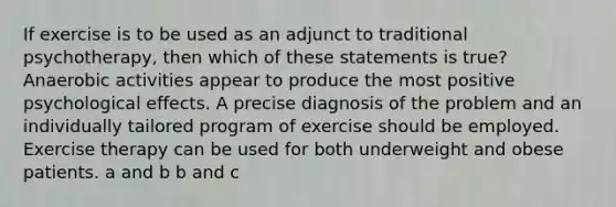 If exercise is to be used as an adjunct to traditional psychotherapy, then which of these statements is true? Anaerobic activities appear to produce the most positive psychological effects. A precise diagnosis of the problem and an individually tailored program of exercise should be employed. Exercise therapy can be used for both underweight and obese patients. a and b b and c