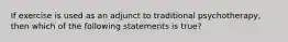 If exercise is used as an adjunct to traditional psychotherapy, then which of the following statements is true?