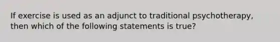 If exercise is used as an adjunct to traditional psychotherapy, then which of the following statements is true?