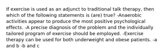 If exercise is used as an adjunct to traditional talk therapy, then which of the following statements is (are) true? -Anaerobic activities appear to produce the most positive psychological effects. -A precise diagnosis of the problem and the individually tailored program of exercise should be employed. -Exercise therapy can be used for both underweight and obese patients. -a and b -b and c