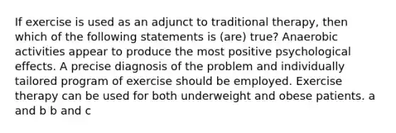 If exercise is used as an adjunct to traditional therapy, then which of the following statements is (are) true? Anaerobic activities appear to produce the most positive psychological effects. A precise diagnosis of the problem and individually tailored program of exercise should be employed. Exercise therapy can be used for both underweight and obese patients. a and b b and c