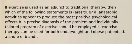 If exercise is used as an adjunct to traditional therapy, then which of the following statements is (are) true? a. anaerobic activities appear to produce the most positive psychological effects b. a precise diagnosis of the problem and individually tailored program of exercise should be employed c. exercise therapy can be used for both underweight and obese patients d. a and b e. b and c