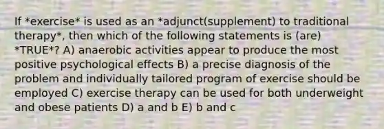 If *exercise* is used as an *adjunct(supplement) to traditional therapy*, then which of the following statements is (are) *TRUE*? A) anaerobic activities appear to produce the most positive psychological effects B) a precise diagnosis of the problem and individually tailored program of exercise should be employed C) exercise therapy can be used for both underweight and obese patients D) a and b E) b and c