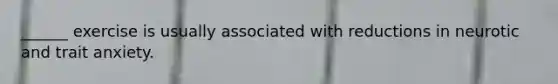 ______ exercise is usually associated with reductions in neurotic and trait anxiety.