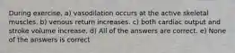 During exercise, a) vasodilation occurs at the active skeletal muscles. b) venous return increases. c) both cardiac output and stroke volume increase. d) All of the answers are correct. e) None of the answers is correct