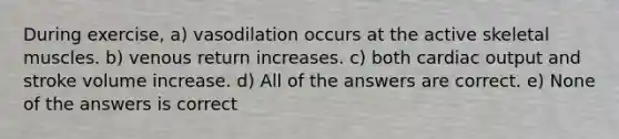 During exercise, a) vasodilation occurs at the active skeletal muscles. b) venous return increases. c) both <a href='https://www.questionai.com/knowledge/kyxUJGvw35-cardiac-output' class='anchor-knowledge'>cardiac output</a> and stroke volume increase. d) All of the answers are correct. e) None of the answers is correct