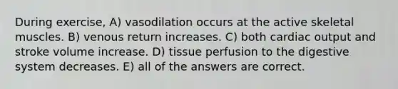 During exercise, A) vasodilation occurs at the active skeletal muscles. B) venous return increases. C) both cardiac output and stroke volume increase. D) tissue perfusion to the digestive system decreases. E) all of the answers are correct.