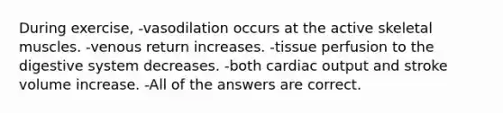 During exercise, -vasodilation occurs at the active skeletal muscles. -venous return increases. -tissue perfusion to the digestive system decreases. -both cardiac output and stroke volume increase. -All of the answers are correct.