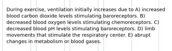 During exercise, ventilation initially increases due to A) increased blood carbon dioxide levels stimulating baroreceptors. B) decreased blood oxygen levels stimulating chemoreceptors. C) decreased blood pH levels stimulating baroreceptors. D) limb movements that stimulate the respiratory center. E) abrupt changes in metabolism or blood gases.