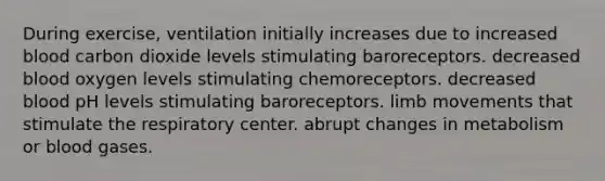 During exercise, ventilation initially increases due to increased blood carbon dioxide levels stimulating baroreceptors. decreased blood oxygen levels stimulating chemoreceptors. decreased blood pH levels stimulating baroreceptors. limb movements that stimulate the respiratory center. abrupt changes in metabolism or blood gases.