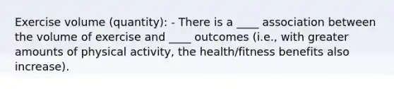 Exercise volume (quantity): - There is a ____ association between the volume of exercise and ____ outcomes (i.e., with greater amounts of physical activity, the health/fitness benefits also increase).