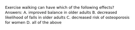 Exercise walking can have which of the following effects? Answers: A. improved balance in older adults B. decreased likelihood of falls in older adults C. decreased risk of osteoporosis for women D. all of the above