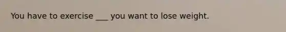 You have to exercise ___ you want to lose weight.