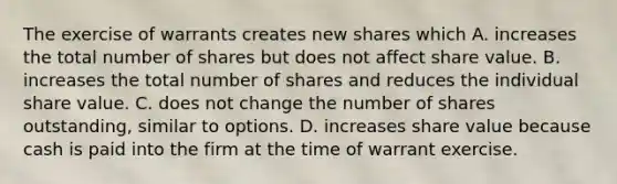 The exercise of warrants creates new shares which A. increases the total number of shares but does not affect share value. B. increases the total number of shares and reduces the individual share value. C. does not change the number of shares outstanding, similar to options. D. increases share value because cash is paid into the firm at the time of warrant exercise.