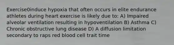 Exercise0induce hypoxia that often occurs in elite endurance athletes during heart exercise is likely due to: A) Impaired alveolar ventilation resulting in hypoventilation B) Asthma C) Chronic obstructive lung disease D) A diffusion limitation secondary to raps red blood cell trait time