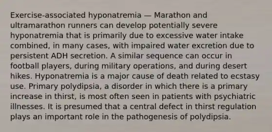 Exercise-associated hyponatremia — Marathon and ultramarathon runners can develop potentially severe hyponatremia that is primarily due to excessive water intake combined, in many cases, with impaired water excretion due to persistent ADH secretion. A similar sequence can occur in football players, during military operations, and during desert hikes. Hyponatremia is a major cause of death related to ecstasy use. Primary polydipsia, a disorder in which there is a primary increase in thirst, is most often seen in patients with psychiatric illnesses. It is presumed that a central defect in thirst regulation plays an important role in the pathogenesis of polydipsia.