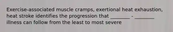 Exercise-associated muscle cramps, exertional heat exhaustion, heat stroke identifies the progression that ________ - ________ illness can follow from the least to most severe