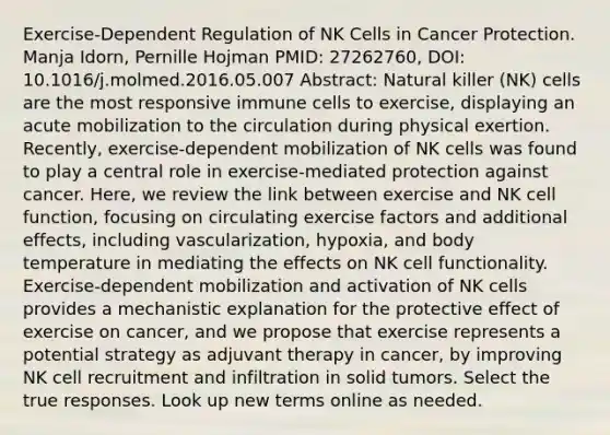 Exercise-Dependent Regulation of NK Cells in Cancer Protection. Manja Idorn, Pernille Hojman PMID: 27262760, DOI: 10.1016/j.molmed.2016.05.007 Abstract: Natural killer (NK) cells are the most responsive immune cells to exercise, displaying an acute mobilization to the circulation during physical exertion. Recently, exercise-dependent mobilization of NK cells was found to play a central role in exercise-mediated protection against cancer. Here, we review the link between exercise and NK cell function, focusing on circulating exercise factors and additional effects, including vascularization, hypoxia, and body temperature in mediating the effects on NK cell functionality. Exercise-dependent mobilization and activation of NK cells provides a mechanistic explanation for the protective effect of exercise on cancer, and we propose that exercise represents a potential strategy as adjuvant therapy in cancer, by improving NK cell recruitment and infiltration in solid tumors. Select the true responses. Look up new terms online as needed.