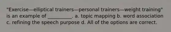 "Exercise—elliptical trainers—personal trainers—weight training" is an example of __________. a. topic mapping b. word association c. refining the speech purpose d. All of the options are correct.