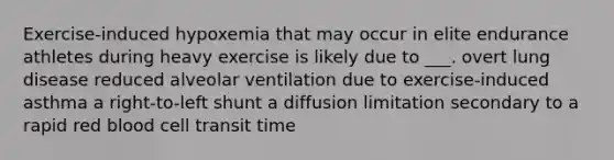 Exercise-induced hypoxemia that may occur in elite endurance athletes during heavy exercise is likely due to ___. overt lung disease reduced alveolar ventilation due to exercise-induced asthma a right-to-left shunt a diffusion limitation secondary to a rapid red blood cell transit time