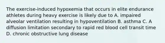 The exercise-induced hypoxemia that occurs in elite endurance athletes during heavy exercise is likely due to A. impaired alveolar ventilation resulting in hypoventilation B. asthma C. A diffusion limitation secondary to rapid red blood cell transit time D. chronic obstructive lung disease