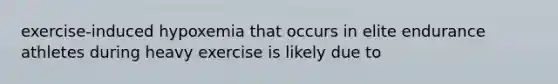 exercise-induced hypoxemia that occurs in elite endurance athletes during heavy exercise is likely due to