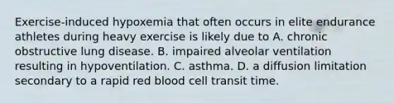 Exercise-induced hypoxemia that often occurs in elite endurance athletes during heavy exercise is likely due to A. chronic obstructive lung disease. B. impaired alveolar ventilation resulting in hypoventilation. C. asthma. D. a diffusion limitation secondary to a rapid red blood cell transit time.