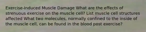 Exercise-Induced Muscle Damage What are the effects of strenuous exercise on the muscle cell? List muscle cell structures affected What two molecules, normally confined to the inside of the muscle cell, can be found in <a href='https://www.questionai.com/knowledge/k7oXMfj7lk-the-blood' class='anchor-knowledge'>the blood</a> post exercise?