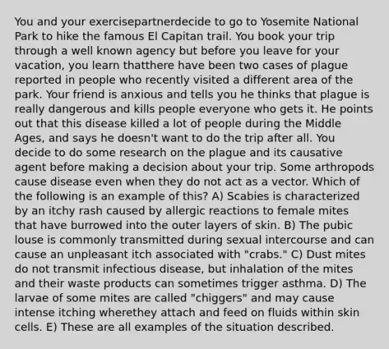 You and your exercisepartnerdecide to go to Yosemite National Park to hike the famous El Capitan trail. You book your trip through a well known agency but before you leave for your vacation, you learn thatthere have been two cases of plague reported in people who recently visited a different area of the park. Your friend is anxious and tells you he thinks that plague is really dangerous and kills people everyone who gets it. He points out that this disease killed a lot of people during the Middle Ages, and says he doesn't want to do the trip after all. You decide to do some research on the plague and its causative agent before making a decision about your trip. Some arthropods cause disease even when they do not act as a vector. Which of the following is an example of this? A) Scabies is characterized by an itchy rash caused by allergic reactions to female mites that have burrowed into the outer layers of skin. B) The pubic louse is commonly transmitted during sexual intercourse and can cause an unpleasant itch associated with "crabs." C) Dust mites do not transmit infectious disease, but inhalation of the mites and their waste products can sometimes trigger asthma. D) The larvae of some mites are called "chiggers" and may cause intense itching wherethey attach and feed on fluids within skin cells. E) These are all examples of the situation described.