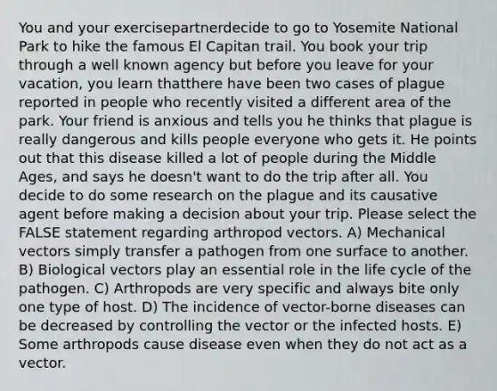 You and your exercisepartnerdecide to go to Yosemite National Park to hike the famous El Capitan trail. You book your trip through a well known agency but before you leave for your vacation, you learn thatthere have been two cases of plague reported in people who recently visited a different area of the park. Your friend is anxious and tells you he thinks that plague is really dangerous and kills people everyone who gets it. He points out that this disease killed a lot of people during the Middle Ages, and says he doesn't want to do the trip after all. You decide to do some research on the plague and its causative agent before making a decision about your trip. Please select the FALSE statement regarding arthropod vectors. A) Mechanical vectors simply transfer a pathogen from one surface to another. B) Biological vectors play an essential role in the life cycle of the pathogen. C) Arthropods are very specific and always bite only one type of host. D) The incidence of vector-borne diseases can be decreased by controlling the vector or the infected hosts. E) Some arthropods cause disease even when they do not act as a vector.