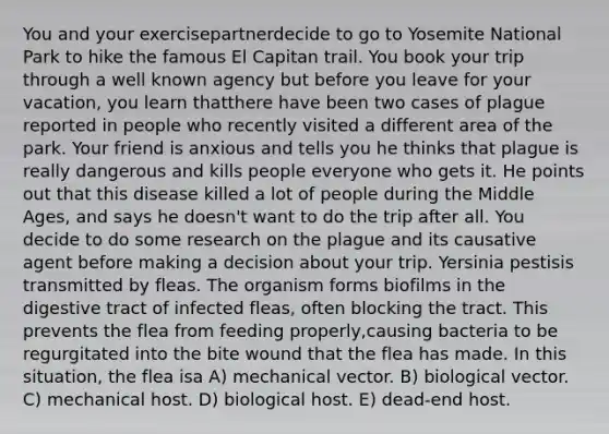 You and your exercisepartnerdecide to go to Yosemite National Park to hike the famous El Capitan trail. You book your trip through a well known agency but before you leave for your vacation, you learn thatthere have been two cases of plague reported in people who recently visited a different area of the park. Your friend is anxious and tells you he thinks that plague is really dangerous and kills people everyone who gets it. He points out that this disease killed a lot of people during the Middle Ages, and says he doesn't want to do the trip after all. You decide to do some research on the plague and its causative agent before making a decision about your trip. Yersinia pestisis transmitted by fleas. The organism forms biofilms in the digestive tract of infected fleas, often blocking the tract. This prevents the flea from feeding properly,causing bacteria to be regurgitated into the bite wound that the flea has made. In this situation, the flea isa A) mechanical vector. B) biological vector. C) mechanical host. D) biological host. E) dead-end host.