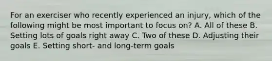 For an exerciser who recently experienced an injury, which of the following might be most important to focus on? A. All of these B. Setting lots of goals right away C. Two of these D. Adjusting their goals E. Setting short- and long-term goals