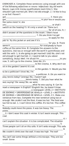 EXERCISES A. Complete these sentences using enough with one of the following adjectives or nouns: Adjectives: big old warm Nouns: cups milk money qualifications room time 1. She shouldn't get married yet. She's not old enough. 2. I'd like to buy a car but I haven't got_____________________________________________. 3. Have you got____________________________________ in your tea or would you like some more? 4. Are you_______________________________________________ or shall I switch on the heating? 5. It's only a small car. There isn't _______________________________________________ for all of you. 6. I didn't answer all the questions in the exam. I didn't have __________________________________. 7. Do you think I've got _______________________________________________ to apply for the job? 8. Try this jacket on and see if it's _______________________________________________ for you. 9. There weren't ______________________________ for everybody to have coffee at the same time. B. Complete the answers to the questions. Use too or enough with the word in parentheses and add the verb. 1. Is she going to get married? (old) No, she's not old enough to get married. 2. I need to talk to you about something. (busy) Well. I'm afraid I'm _____________________to you now. 3. Let's go to the cinema. (late) No, it's _________________________________ to the cinema. 4. Why don't we sit in the garden? (warm) It's not _________________________________ in the garden. 5. Would you like to be a politician? (nice) No, I'm __________________________________ a politician. 6. Do you want to play tennis today? (energy) No, I haven't got ________________________tennis today. 7. Did you hear what he was saying? (far away) No, we were _______________________________what he was saying. 8. Can he read a newspaper in English? (English) No, he doesn't know _____________________________ a newspaper. LEVEL 2 • INSTITUTO DE IDIOMAS • UNIVERSIDAD DE SEVILLA • LEVEL 2 • INSTITUTO DE IDIOMAS • UNIVERSIDAD DE SEVILLA • LEVEL 2 C. Make one sentence from two. Complete the new sentence using too or enough. We couldn't eat the food. It was too hot. The food was too hot to eat. 1. I can't drink this coffee. It's too hot. This coffee is___________________________________________________________ 2. Nobody could move the piano. It was too heavy. The piano______________________________________________________________ 3. I don't wear this coat in winter. It isn't warm enough. This coat ______________________________________________________________ 4. I can't explain the situation. It is too complicated. The situation ___________________________________________________________ 5. Three people can't sit on this sofa. It isn't wide enough. This sofa ______________________________________________________________ 6. We couldn't climb over the wall. It was too high. The wall _______________________________________________________________ 7. You can't see some things without a microscope. They are too small. Some _________________________________________________________________