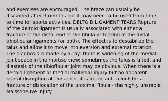 and exercises are encouraged. The brace can usually be discarded after 3 months but it may need to be used from time to time for sports activities. DELTOID LIGAMENT TEARS Rupture of the deltoid ligament is usually associated with either a fracture of the distal end of the fibula or tearing of the distal tibiofibular ligaments (or both). The effect is to destabilize the talus and allow it to move into eversion and external rotation. The diagnosis is made by x-ray: there is widening of the medial joint space in the mortise view; sometimes the talus is tilted, and diastasis of the tibiofibular joint may be obvious. When there is a deltoid ligament or medial malleolar injury but no apparent lateral disruption at the ankle, it is important to look for a fracture or dislocation of the proximal fibula - the highly unstable Maissoneuve injury.