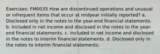 Exercises: FM0035 How are discontinued operations and unusual or infrequent items that occur at midyear initially reported? a. Disclosed only in the notes to the year-end financial statements. b. Included in net income and disclosed in the notes to the year-end financial statements. c. Included in net income and disclosed in the notes to interim financial statements. d. Disclosed only in the notes to interim financial statements.