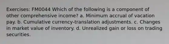 Exercises: FM0044 Which of the following is a component of other comprehensive income? a. Minimum accrual of vacation pay. b. Cumulative currency-translation adjustments. c. Changes in market value of inventory. d. Unrealized gain or loss on trading securities.